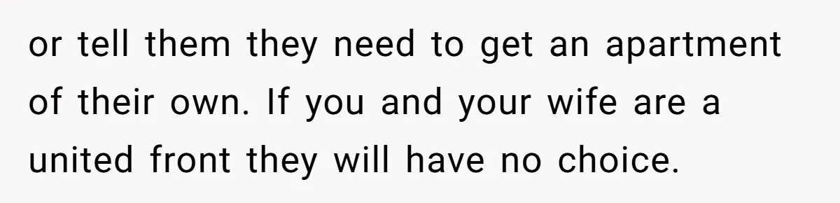 or tell them they need to get an apartment of their own. If you and your wife are a united front they will have no choice.