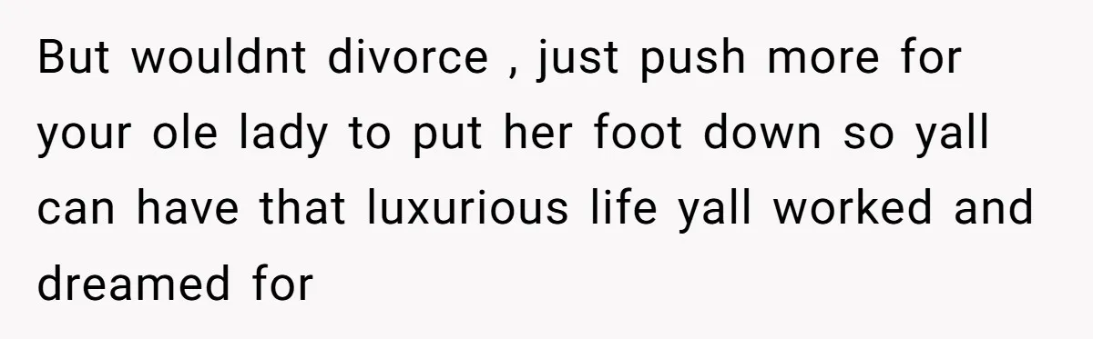 But wouldnt divorce , just push more for your ole lady to put her foot down so yall can have that luxurious life yall worked and dreamed for