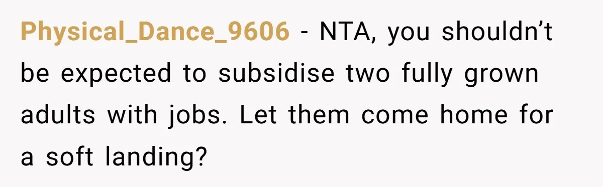 Physical_Dance_9606 − NTA, you shouldn’t be expected to subsidise two fully grown adults with jobs. Let them come home for a soft landing?