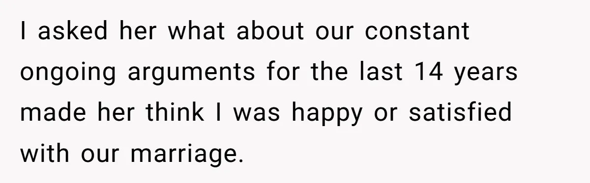 Dad Finally Leaves His Marriage After His Last Kid Moves Out, Is He Wrong? I asked her what about our constant ongoing arguments for the last 14 years made her think I was happy or satisfied with our marriage.