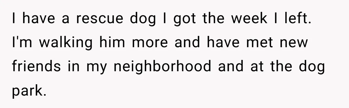 Dad Finally Leaves His Marriage After His Last Kid Moves Out, Is He Wrong? I have a rescue dog I got the week I left. I'm walking him more and have met new friends in my neighborhood and at the dog park.