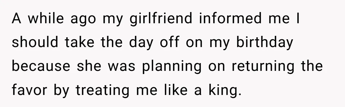 A while ago my girlfriend informed me I should take the day off on my birthday because she was planning on returning the favor by treating me like a king.