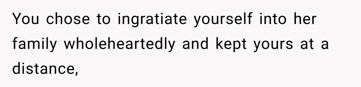 Dad Finally Leaves His Marriage After His Last Kid Moves Out, Is He Wrong? You chose to ingratiate yourself into her family wholeheartedly and kept yours at a distance,