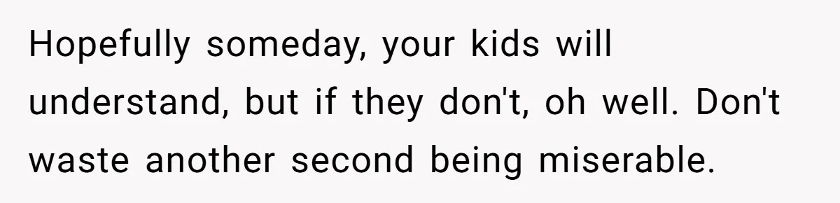 Dad Finally Leaves His Marriage After His Last Kid Moves Out, Is He Wrong? Hopefully someday, your kids will understand, but if they don't, oh well. Don't waste another second being miserable.
