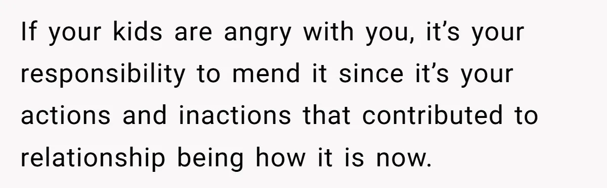 Dad Finally Leaves His Marriage After His Last Kid Moves Out, Is He Wrong? If your kids are angry with you, it’s your responsibility to mend it since it’s your actions and inactions that contributed to relationship being how it is now.