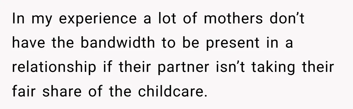 Dad Finally Leaves His Marriage After His Last Kid Moves Out, Is He Wrong? In my experience a lot of mothers don’t have the bandwidth to be present in a relationship if their partner isn’t taking their fair share of the childcare.