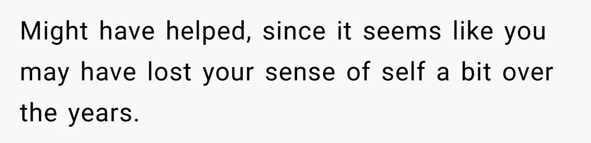 Dad Finally Leaves His Marriage After His Last Kid Moves Out, Is He Wrong? Might have helped, since it seems like you may have lost your sense of self a bit over the years.