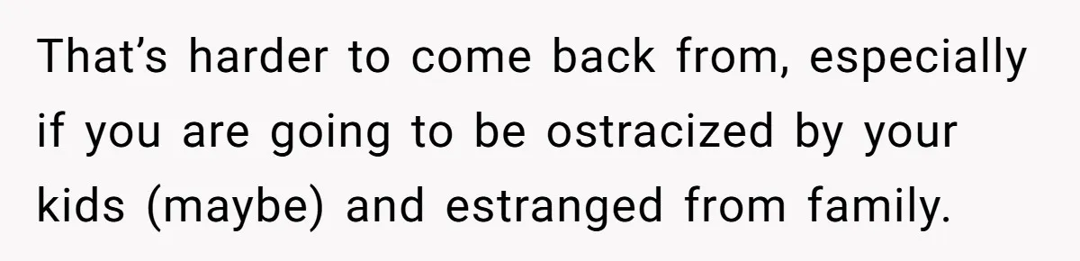 Dad Finally Leaves His Marriage After His Last Kid Moves Out, Is He Wrong? That’s harder to come back from, especially if you are going to be ostracized by your kids (maybe) and estranged from family.