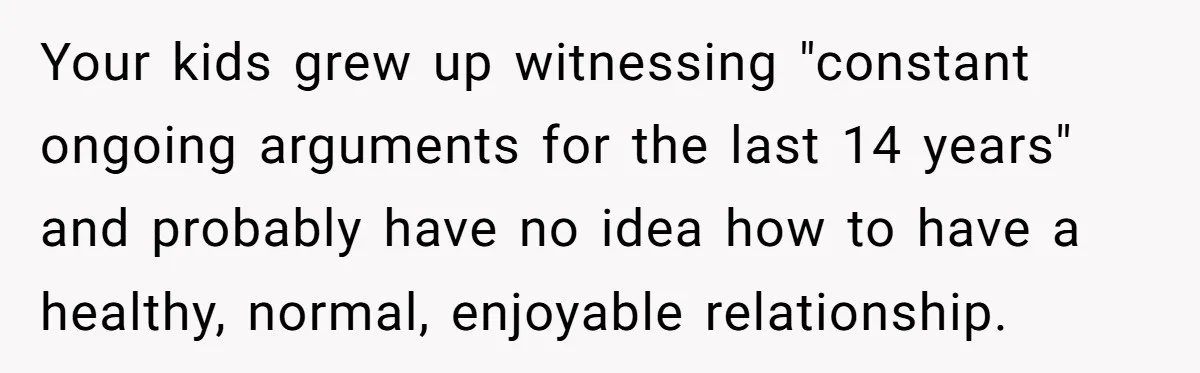 Dad Finally Leaves His Marriage After His Last Kid Moves Out, Is He Wrong? Your kids grew up witnessing "constant ongoing arguments for the last 14 years" and probably have no idea how to have a healthy, normal, enjoyable relationship.