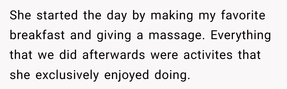 She started the day by making my favorite breakfast and giving a massage. Everything that we did afterwards were activites that she exclusively enjoyed doing.