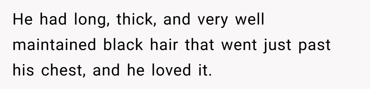 He had long, thick, and very well maintained black hair that went just past his chest, and he loved it.