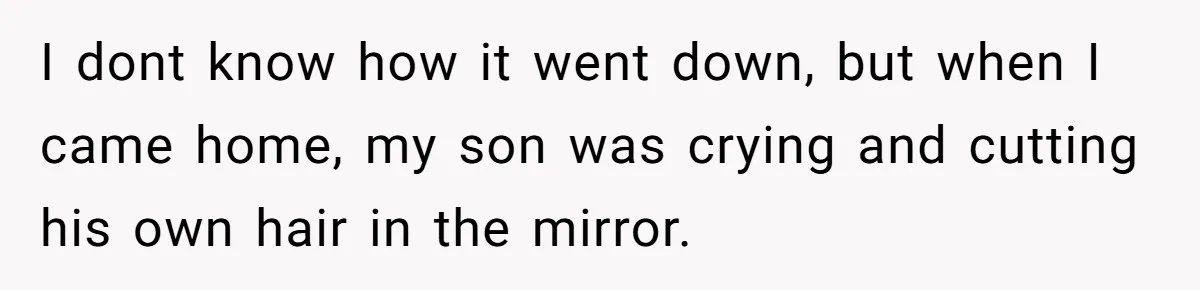 I dont know how it went down, but when I came home, my son was crying and cutting his own hair in the mirror.