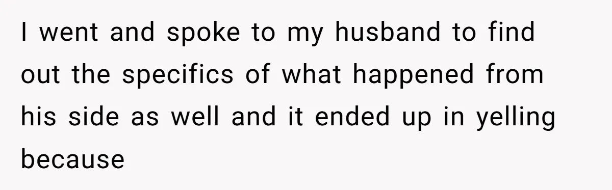 I went and spoke to my husband to find out the specifics of what happened from his side as well and it ended up in yelling because