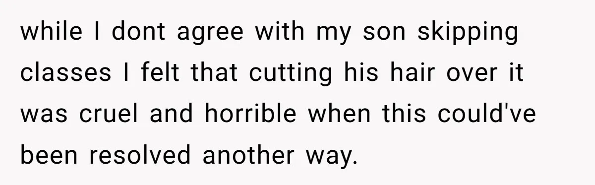 while I dont agree with my son skipping classes I felt that cutting his hair over it was cruel and horrible when this could've been resolved another way.