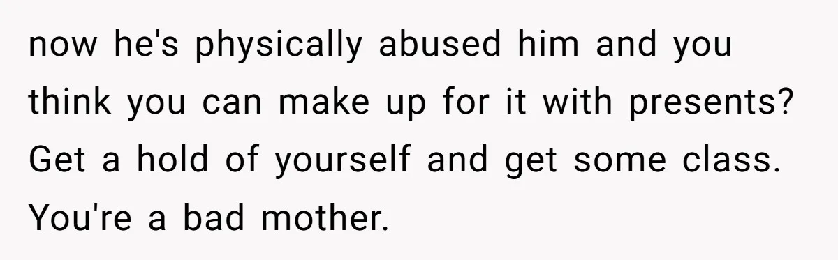 now he's physically abused him and you think you can make up for it with presents? Get a hold of yourself and get some class. You're a bad mother.