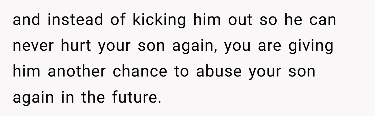 and instead of kicking him out so he can never hurt your son again, you are giving him another chance to abuse your son again in the future.