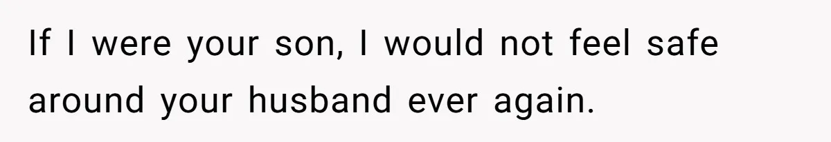 If I were your son, I would not feel safe around your husband ever again.