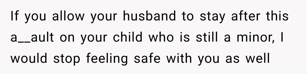 If you allow your husband to stay after this a__ault on your child who is still a minor, I would stop feeling safe with you as well