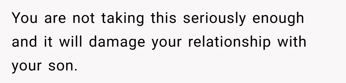 You are not taking this seriously enough and it will damage your relationship with your son.