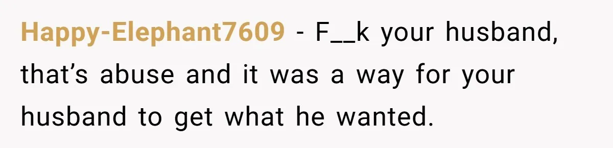 Happy-Elephant7609 − F__k your husband, that’s abuse and it was a way for your husband to get what he wanted.