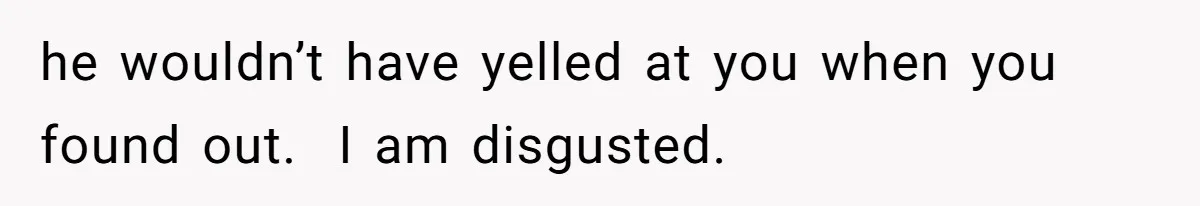 he wouldn’t have yelled at you when you found out.  I am disgusted.