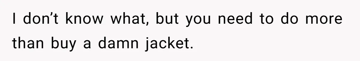 I don’t know what, but you need to do more than buy a damn jacket.