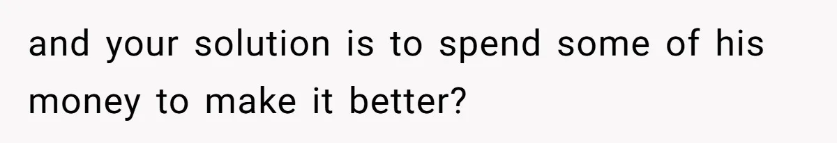 and your solution is to spend some of his money to make it better?