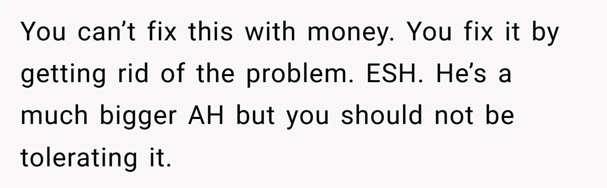 You can’t fix this with money. You fix it by getting rid of the problem. ESH. He’s a much bigger AH but you should not be tolerating it.