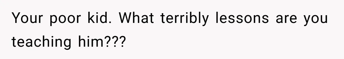 Your poor kid. What terribly lessons are you teaching him???