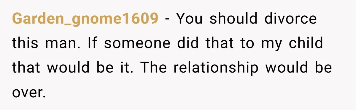 Garden_gnome1609 − You should divorce this man. If someone did that to my child that would be it. The relationship would be over.