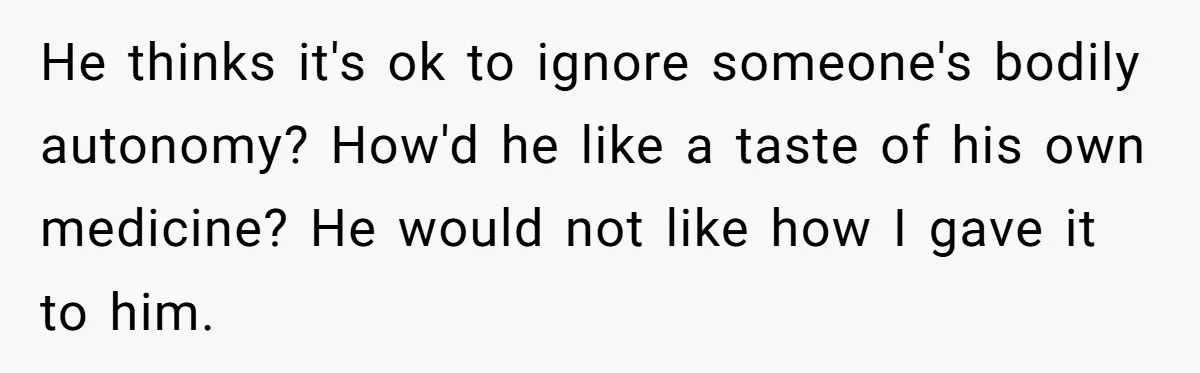 He thinks it's ok to ignore someone's bodily autonomy? How'd he like a taste of his own medicine? He would not like how I gave it to him.