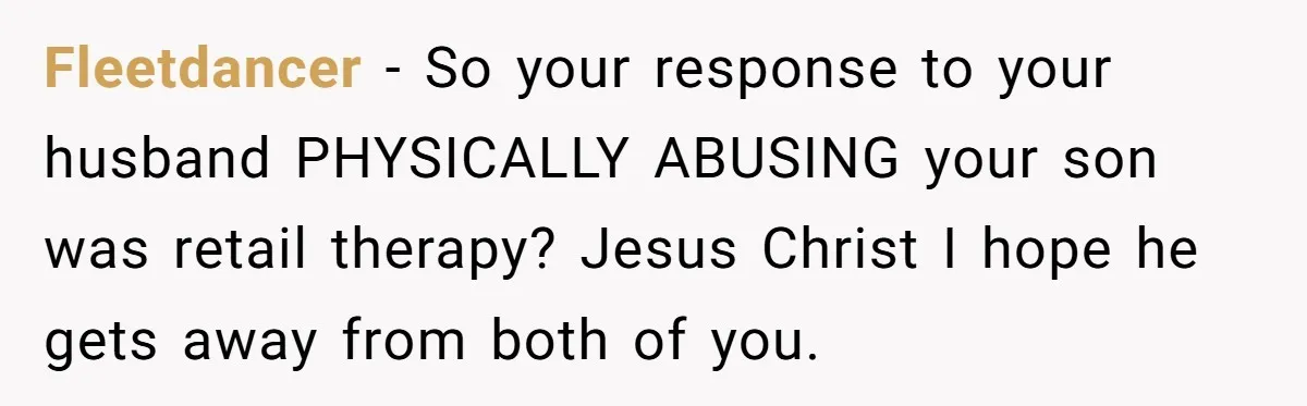 Fleetdancer − So your response to your husband PHYSICALLY ABUSING your son was retail therapy? Jesus Christ I hope he gets away from both of you.
