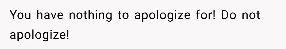 You have nothing to apologize for! Do not apologize!