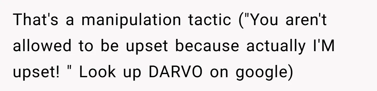 That's a manipulation tactic ("You aren't allowed to be upset because actually I'M upset! " Look up DARVO on google)