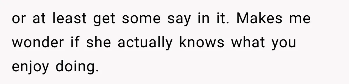 or at least get some say in it. Makes me wonder if she actually knows what you enjoy doing.