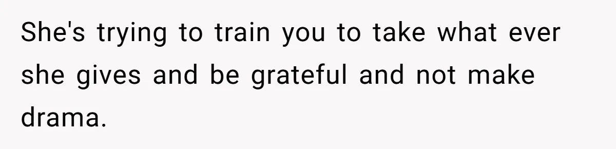 She's trying to train you to take what ever she gives and be grateful and not make drama.