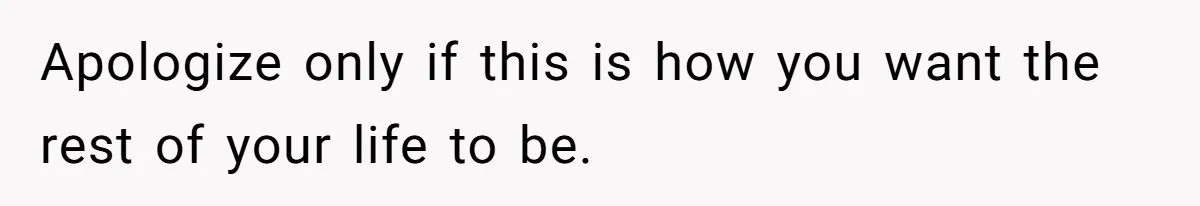 Apologize only if this is how you want the rest of your life to be.