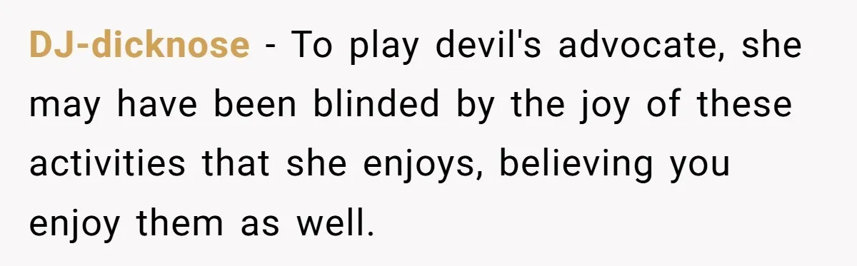 DJ-dicknose − To play devil's advocate, she may have been blinded by the joy of these activities that she enjoys, believing you enjoy them as well.