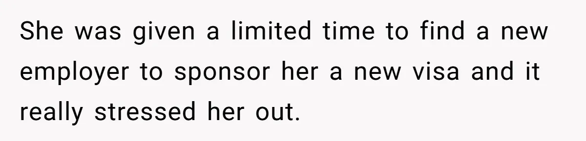 She was given a limited time to find a new employer to sponsor her a new visa and it really stressed her out.