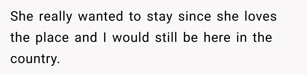 She really wanted to stay since she loves the place and I would still be here in the country.