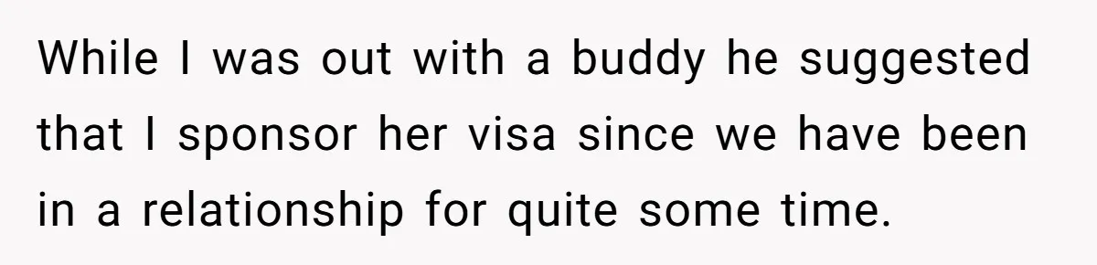 While I was out with a buddy he suggested that I sponsor her visa since we have been in a relationship for quite some time.
