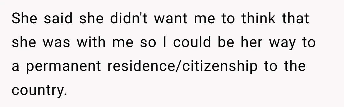 She said she didn't want me to think that she was with me so I could be her way to a permanent residence/citizenship to the country.