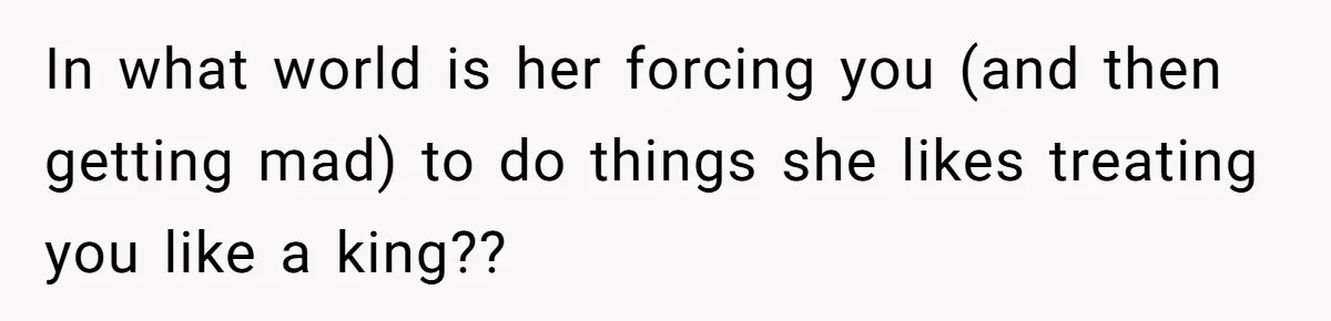 In what world is her forcing you (and then getting mad) to do things she likes treating you like a king??