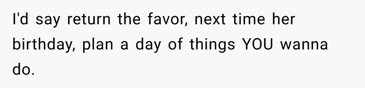 I'd say return the favor, next time her birthday, plan a day of things YOU wanna do.