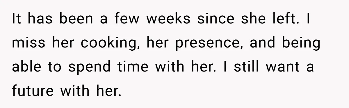 It has been a few weeks since she left. I miss her cooking, her presence, and being able to spend time with her. I still want a future with her.