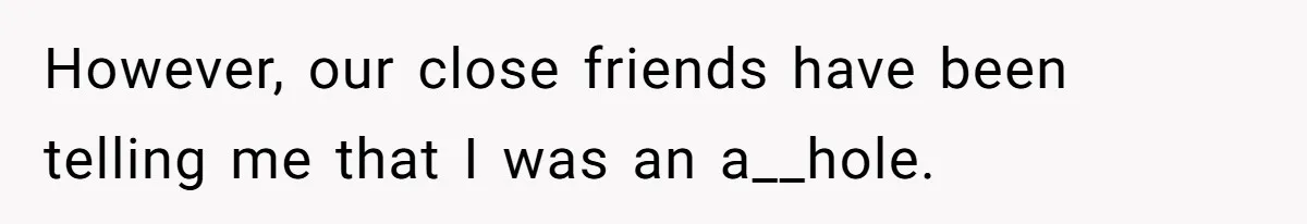 However, our close friends have been telling me that I was an a__hole.