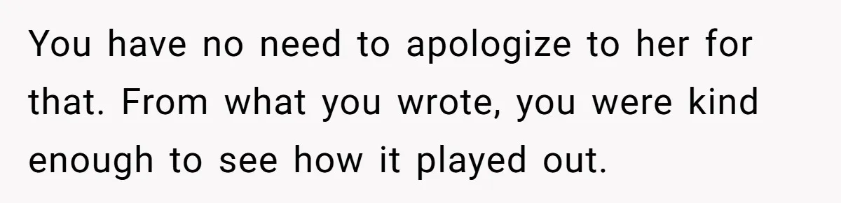 You have no need to apologize to her for that. From what you wrote, you were kind enough to see how it played out.