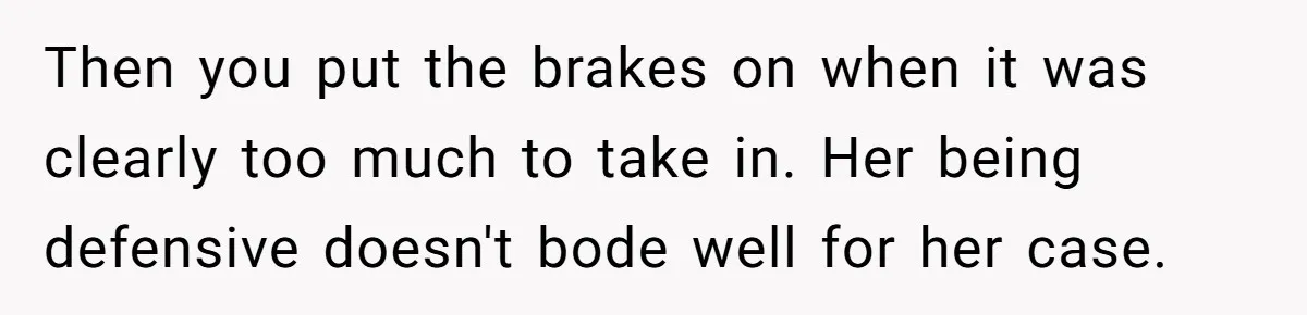 Then you put the brakes on when it was clearly too much to take in. Her being defensive doesn't bode well for her case.