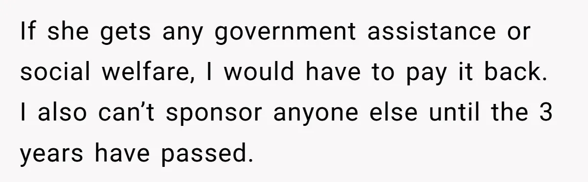 If she gets any government assistance or social welfare, I would have to pay it back. I also can’t sponsor anyone else until the 3 years have passed.