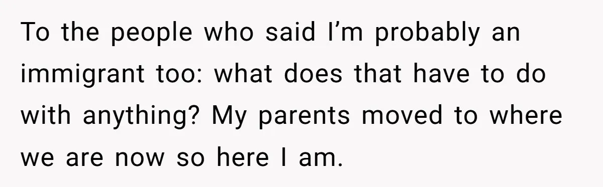 To the people who said I’m probably an immigrant too: what does that have to do with anything? My parents moved to where we are now so here I am.